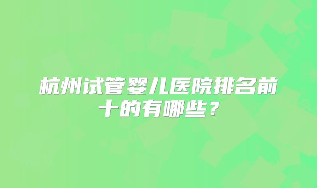 杭州试管婴儿医院排名前十的有哪些？