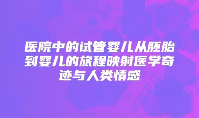 医院中的试管婴儿从胚胎到婴儿的旅程映射医学奇迹与人类情感