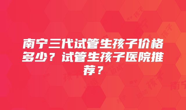 南宁三代试管生孩子价格多少？试管生孩子医院推荐？