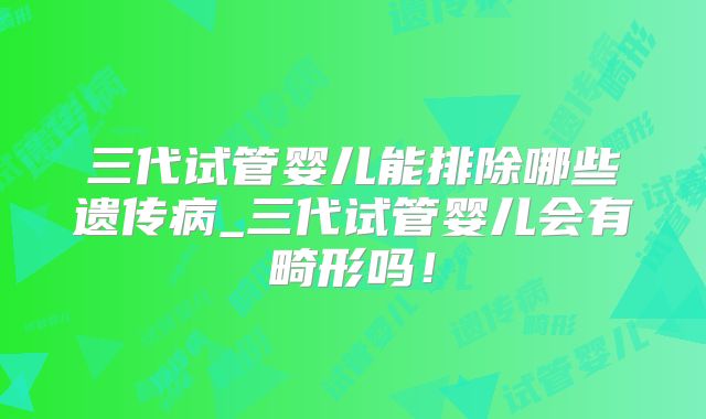 三代试管婴儿能排除哪些遗传病_三代试管婴儿会有畸形吗！