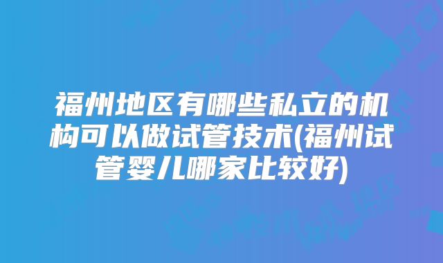 福州地区有哪些私立的机构可以做试管技术(福州试管婴儿哪家比较好)