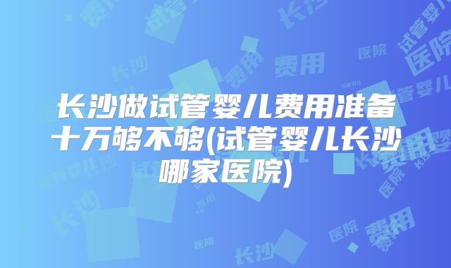 长沙做试管婴儿费用准备十万够不够(试管婴儿长沙哪家医院)