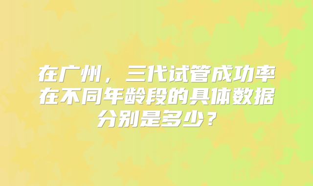 在广州,三代试管成功率在不同年龄段的具体数据分别是多少?