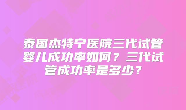 泰国杰特宁医院三代试管婴儿成功率如何？三代试管成功率是多少？