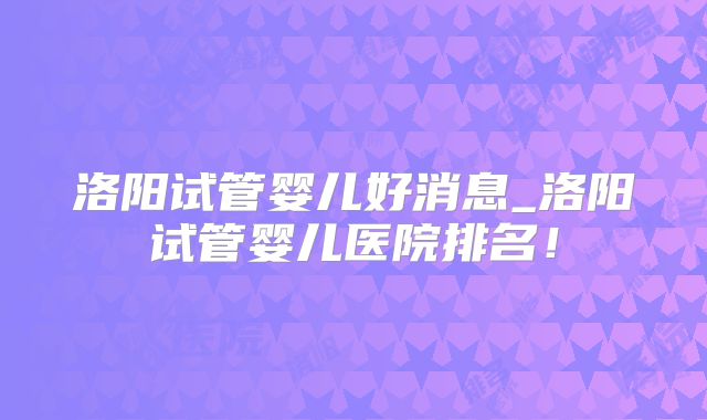 洛阳试管婴儿好消息_洛阳试管婴儿医院排名！