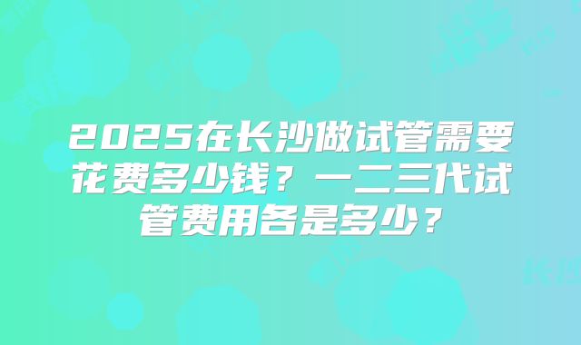 2025在长沙做试管需要花费多少钱？一二三代试管费用各是多少？