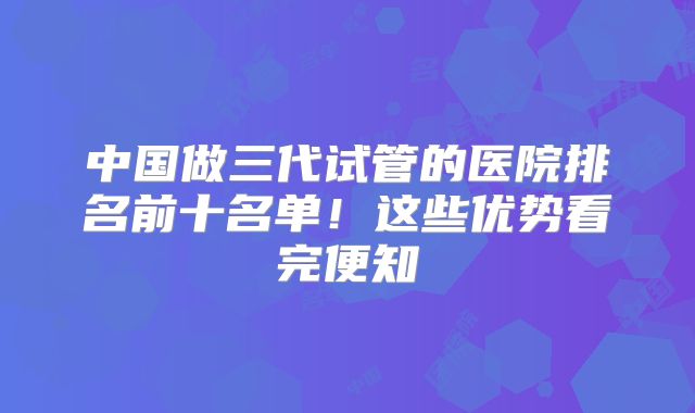 中国做三代试管的医院排名前十名单！这些优势看完便知