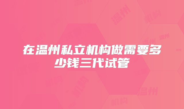 在温州私立机构做需要多少钱三代试管