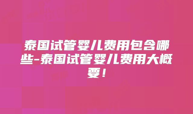 泰国试管婴儿费用包含哪些-泰国试管婴儿费用大概要！