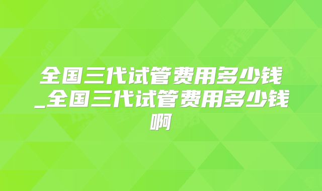 全国三代试管费用多少钱_全国三代试管费用多少钱啊