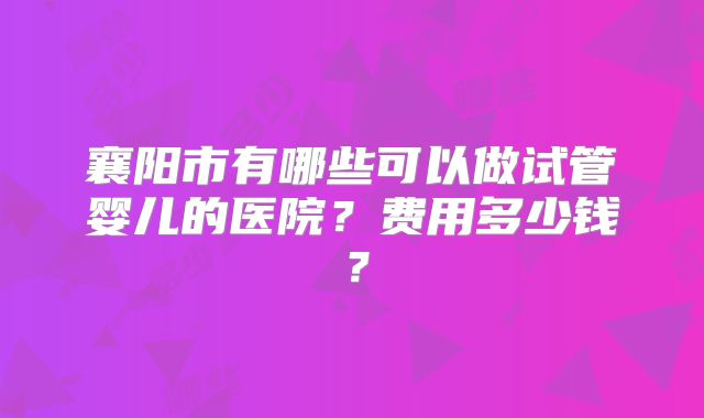 襄阳市有哪些可以做试管婴儿的医院？费用多少钱？