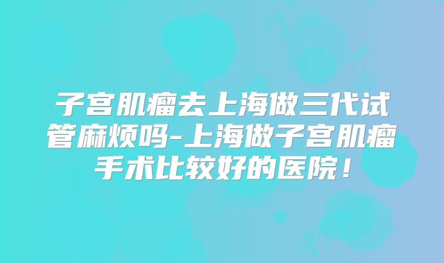 子宫肌瘤去上海做三代试管麻烦吗-上海做子宫肌瘤手术比较好的医院！