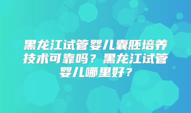 黑龙江试管婴儿囊胚培养技术可靠吗？黑龙江试管婴儿哪里好？