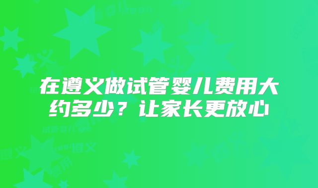 在遵义做试管婴儿费用大约多少？让家长更放心