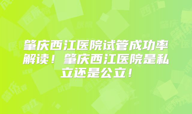 肇庆西江医院试管成功率解读！肇庆西江医院是私立还是公立！