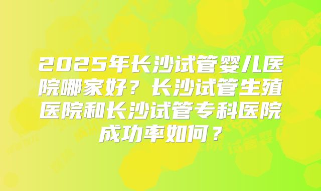 2025年长沙试管婴儿医院哪家好？长沙试管生殖医院和长沙试管专科医院成功率如何？