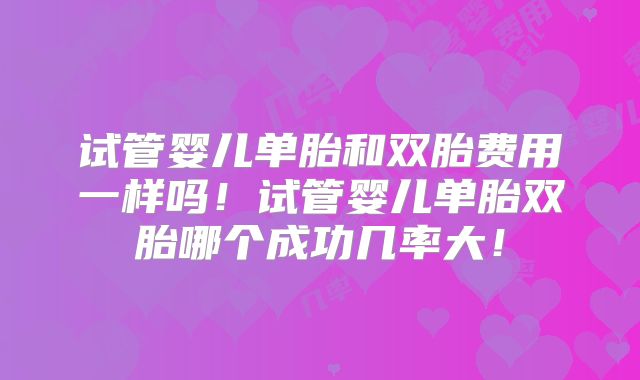 试管婴儿单胎和双胎费用一样吗！试管婴儿单胎双胎哪个成功几率大！