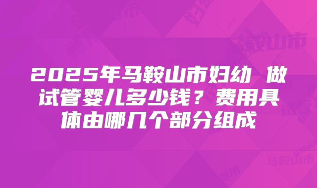 2025年马鞍山市妇幼 做试管婴儿多少钱？费用具体由哪几个部分组成