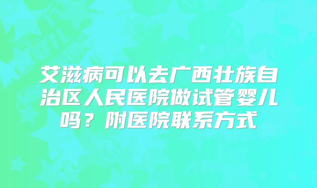 艾滋病可以去广西壮族自治区人民医院做试管婴儿吗？附医院联系方式