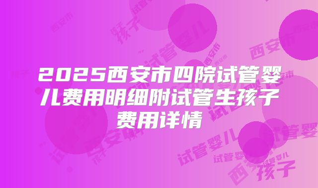 2025西安市四院试管婴儿费用明细附试管生孩子费用详情