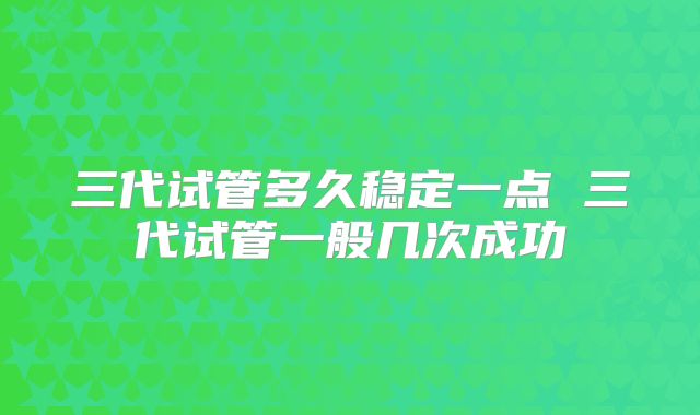 三代试管多久稳定一点 三代试管一般几次成功