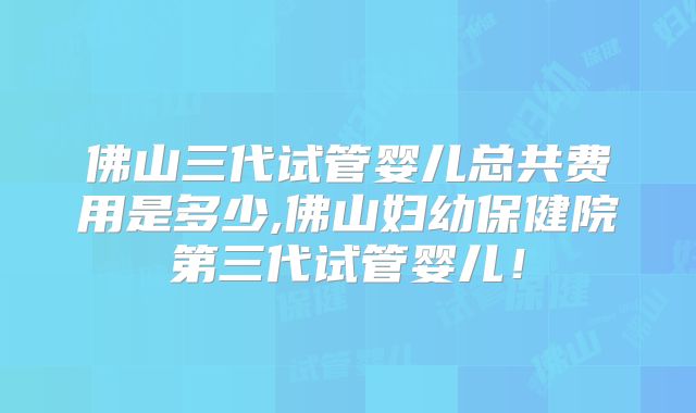 佛山三代试管婴儿总共费用是多少,佛山妇幼保健院第三代试管婴儿！