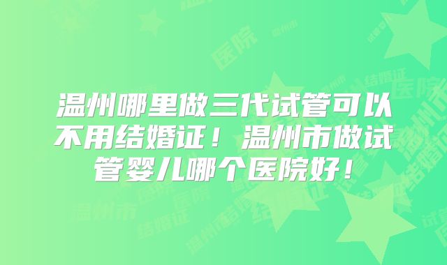 温州哪里做三代试管可以不用结婚证！温州市做试管婴儿哪个医院好！