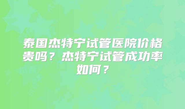 泰国杰特宁试管医院价格贵吗？杰特宁试管成功率如何？