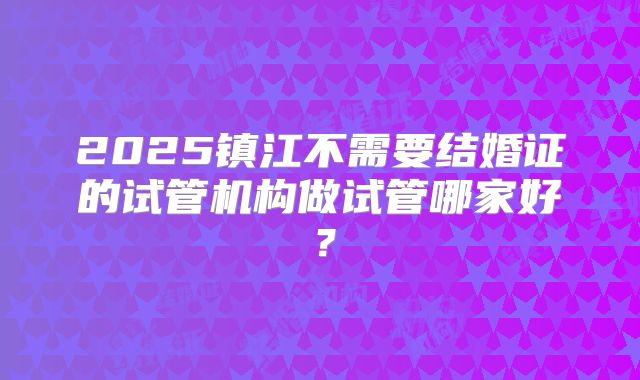 2025镇江不需要结婚证的试管机构做试管哪家好？