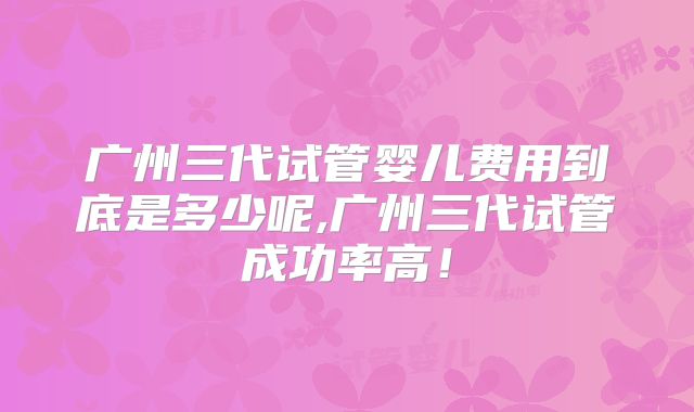广州三代试管婴儿费用到底是多少呢,广州三代试管成功率高！