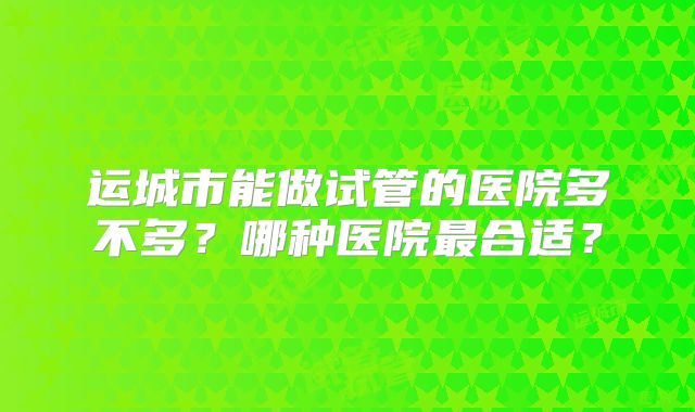 运城市能做试管的医院多不多？哪种医院最合适？
