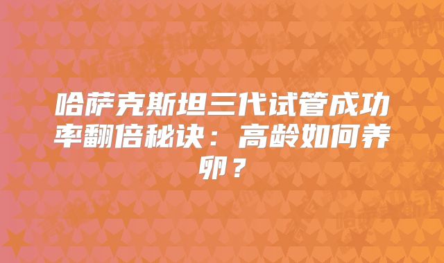 哈萨克斯坦三代试管成功率翻倍秘诀：高龄如何养卵？