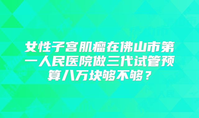 女性子宫肌瘤在佛山市第一人民医院做三代试管预算八万块够不够？
