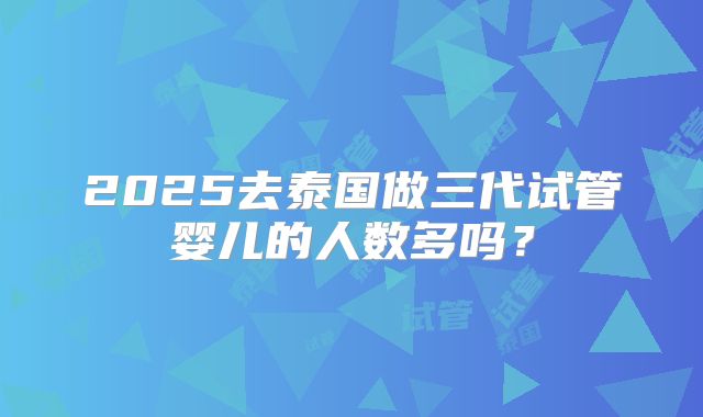 2025去泰国做三代试管婴儿的人数多吗？