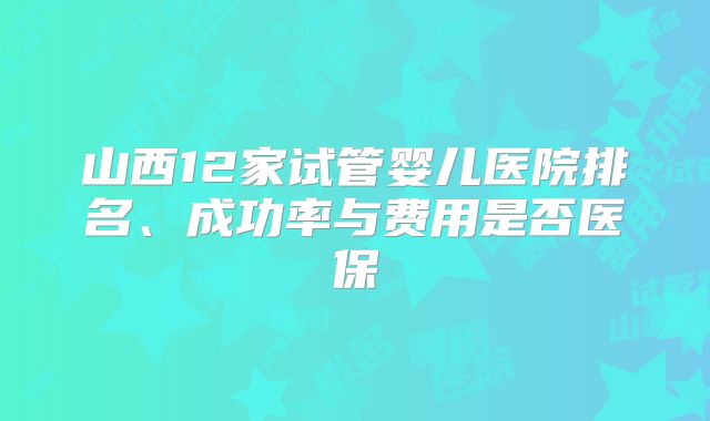 山西12家试管婴儿医院排名、成功率与费用是否医保