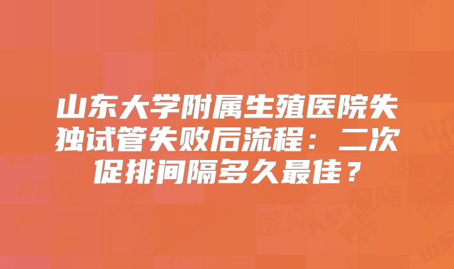 山东大学附属生殖医院失独试管失败后流程：二次促排间隔多久最佳？