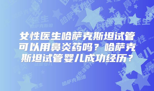 女性医生哈萨克斯坦试管可以用鼻炎药吗?哈萨克斯坦试管婴儿成功经历?