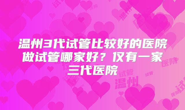 温州3代试管比较好的医院做试管哪家好?仅有一家三代医院