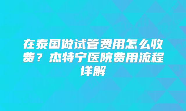 在泰国做试管费用怎么收费？杰特宁医院费用流程详解