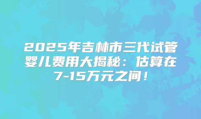 2025年吉林市三代试管婴儿费用大揭秘：估算在7-15万元之间！