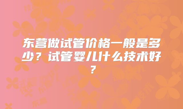 东营做试管价格一般是多少？试管婴儿什么技术好？