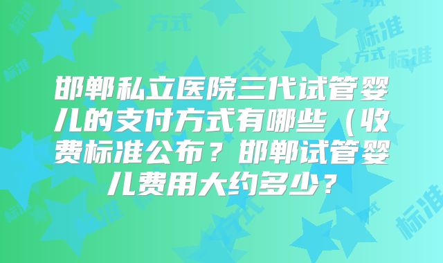 邯郸私立医院三代试管婴儿的支付方式有哪些(收费标准公布?邯郸试管婴儿费用大约多少?