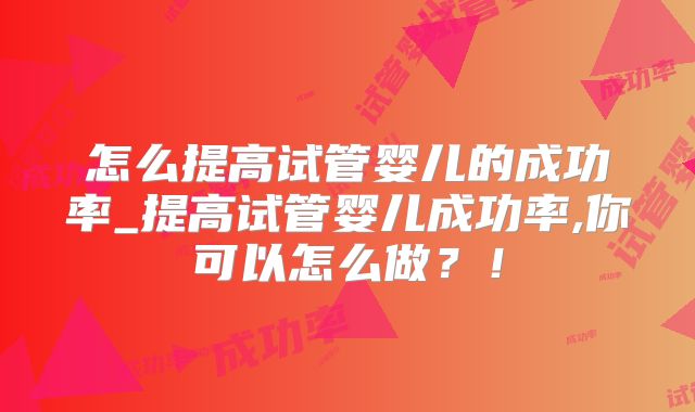 怎么提高试管婴儿的成功率_提高试管婴儿成功率,你可以怎么做？！