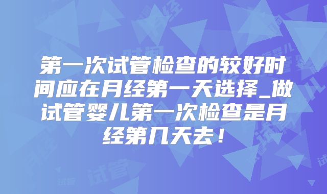 第一次试管检查的较好时间应在月经第一天选择_做试管婴儿第一次检查是月经第几天去！