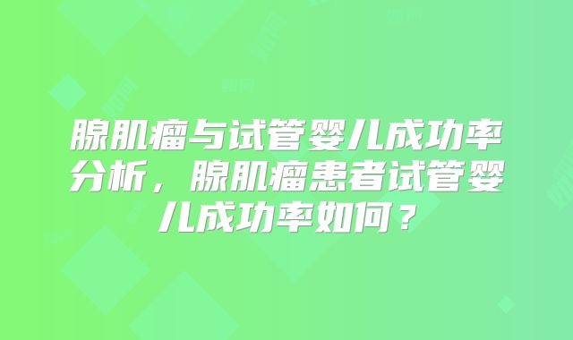 腺肌瘤与试管婴儿成功率分析,腺肌瘤患者试管婴儿成功率如何?