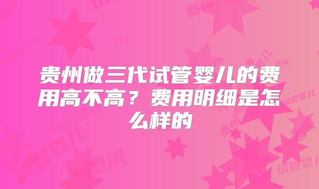贵州做三代试管婴儿的费用高不高？费用明细是怎么样的