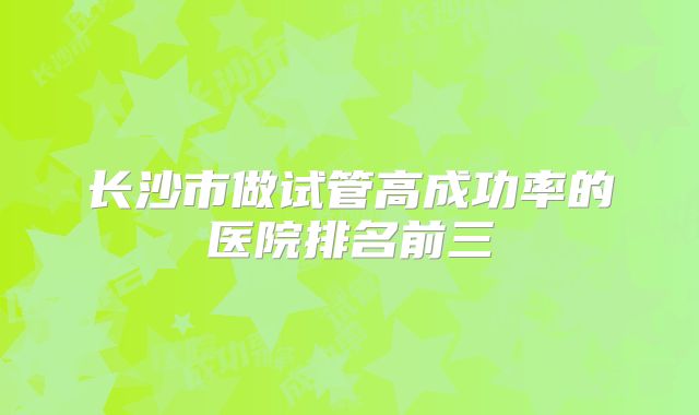 长沙市做试管高成功率的医院排名前三