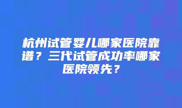 杭州试管婴儿哪家医院靠谱？三代试管成功率哪家医院领先？