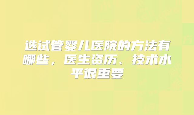 选试管婴儿医院的方法有哪些，医生资历、技术水平很重要