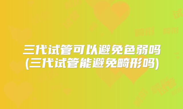 三代试管可以避免色弱吗(三代试管能避免畸形吗)